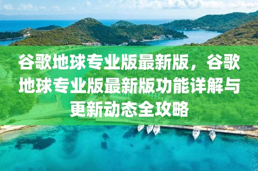 谷歌地球?qū)I(yè)版最新版，谷歌地球?qū)I(yè)版最新版功能詳解與更新動態(tài)全攻略