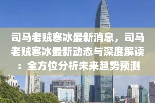 司馬老賊寒冰最新消息，司馬老賊寒冰最新動態(tài)與深度解讀：全方位分析未來趨勢預測