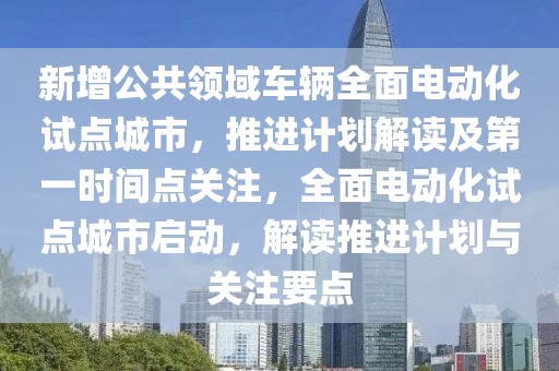 新增公共領(lǐng)域車輛全面電動化試點(diǎn)城市，推進(jìn)計(jì)劃解讀及第一時間點(diǎn)關(guān)注，全面電動化試點(diǎn)城市啟動，解讀推進(jìn)計(jì)劃與關(guān)注要點(diǎn)