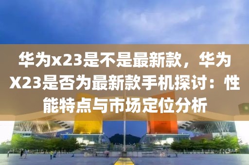 華為x23是不是最新款，華為X23是否為最新款手機(jī)探討：性能特點(diǎn)與市場定位分析