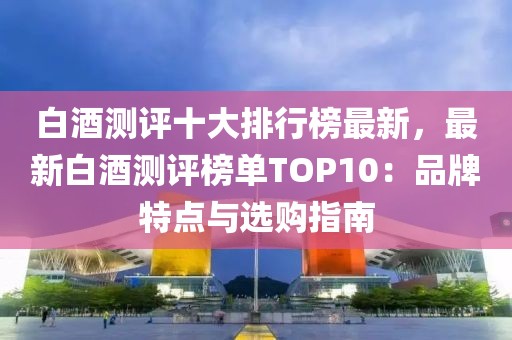 白酒測評十大排行榜最新，最新白酒測評榜單TOP10：品牌特點與選購指南