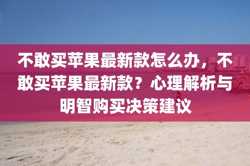 不敢買蘋果最新款怎么辦，不敢買蘋果最新款？心理解析與明智購買決策建議