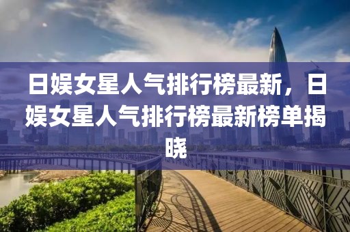 日娛女星人氣排行榜最新，日娛女星人氣排行榜最新榜單揭曉