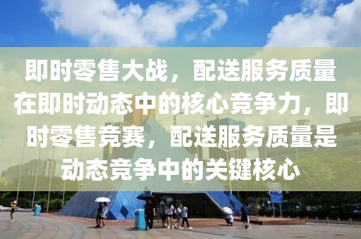 即時零售大戰(zhàn)，配送服務(wù)質(zhì)量在即時動態(tài)中的核心競爭力，即時零售競賽，配送服務(wù)質(zhì)量是動態(tài)競爭中的關(guān)鍵核心