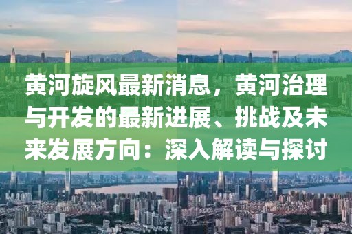 黃河旋風最新消息，黃河治理與開發(fā)的最新進展、挑戰(zhàn)及未來發(fā)展方向：深入解讀與探討