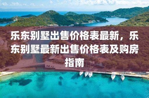 樂東別墅出售價(jià)格表最新，樂東別墅最新出售價(jià)格表及購房指南