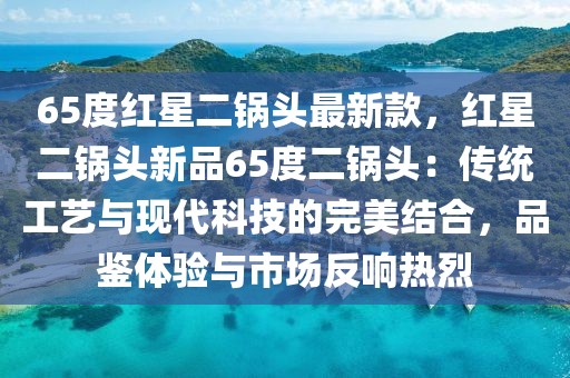 65度紅星二鍋頭最新款，紅星二鍋頭新品65度二鍋頭：傳統(tǒng)工藝與現(xiàn)代科技的完美結(jié)合，品鑒體驗(yàn)與市場(chǎng)反響熱烈