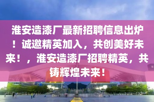 淮安造漆廠最新招聘信息出爐！誠邀精英加入，共創(chuàng)美好未來！，淮安造漆廠招聘精英，共鑄輝煌未來！