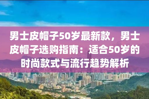 男士皮帽子50歲最新款，男士皮帽子選購(gòu)指南：適合50歲的時(shí)尚款式與流行趨勢(shì)解析