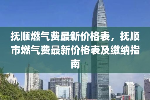撫順燃?xì)赓M最新價格表，撫順市燃?xì)赓M最新價格表及繳納指南