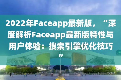 2022年Faceapp最新版，“深度解析Faceapp最新版特性與用戶體驗(yàn)：搜索引擎優(yōu)化技巧”