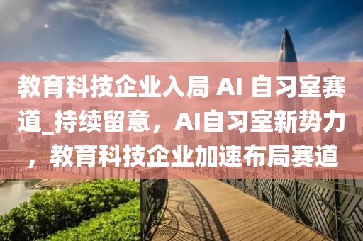 教育科技企業(yè)入局 AI 自習室賽道_持續(xù)留意，AI自習室新勢力，教育科技企業(yè)加速布局賽道