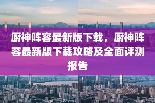 廚神陣容最新版下載，廚神陣容最新版下載攻略及全面評測報告