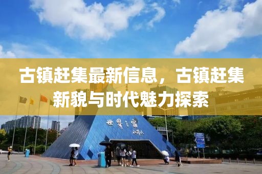 古鎮(zhèn)趕集最新信息，古鎮(zhèn)趕集新貌與時(shí)代魅力探索