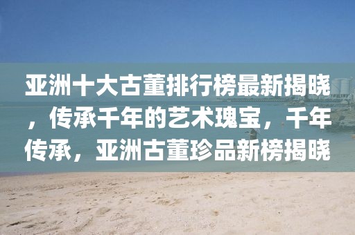 亞洲十大古董排行榜最新揭曉，傳承千年的藝術(shù)瑰寶，千年傳承，亞洲古董珍品新榜揭曉