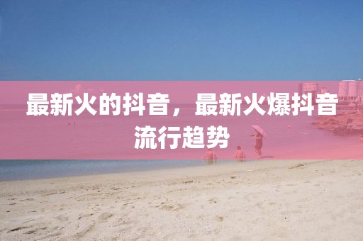 最新火的抖音，最新火爆抖音流行趨勢