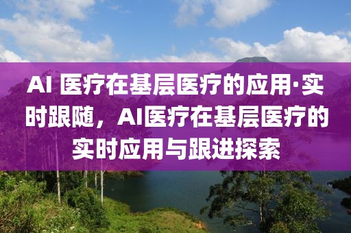 AI 醫(yī)療在基層醫(yī)療的應(yīng)用·實(shí)時(shí)跟隨，AI醫(yī)療在基層醫(yī)療的實(shí)時(shí)應(yīng)用與跟進(jìn)探索