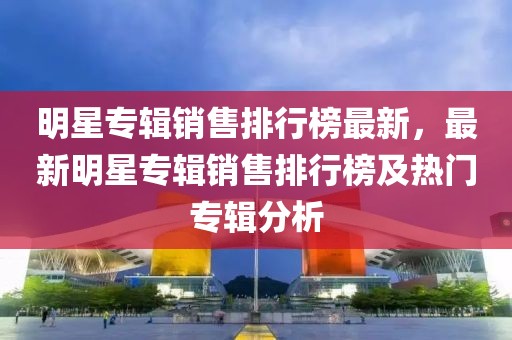 明星專輯銷售排行榜最新，最新明星專輯銷售排行榜及熱門專輯分析