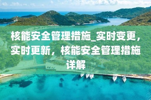 核能安全管理措施_實時變更，實時更新，核能安全管理措施詳解