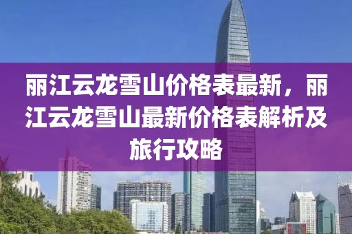 麗江云龍雪山價(jià)格表最新，麗江云龍雪山最新價(jià)格表解析及旅行攻略