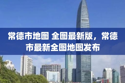 常德市地圖 全圖最新版，常德市最新全圖地圖發(fā)布