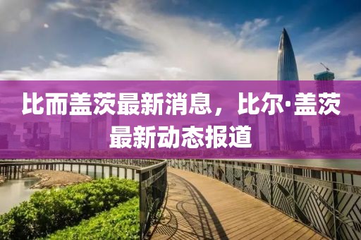 比而蓋茨最新消息，比爾·蓋茨最新動(dòng)態(tài)報(bào)道
