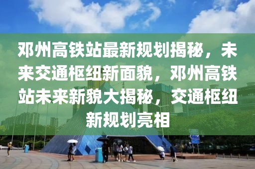 鄧州高鐵站最新規(guī)劃揭秘，未來(lái)交通樞紐新面貌，鄧州高鐵站未來(lái)新貌大揭秘，交通樞紐新規(guī)劃亮相