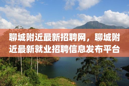 聊城附近最新招聘網(wǎng)，聊城附近最新就業(yè)招聘信息發(fā)布平臺(tái)