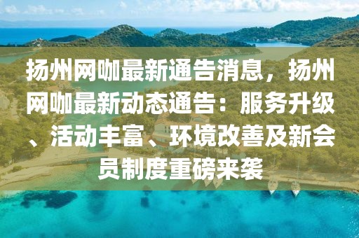揚(yáng)州網(wǎng)咖最新通告消息，揚(yáng)州網(wǎng)咖最新動(dòng)態(tài)通告：服務(wù)升級(jí)、活動(dòng)豐富、環(huán)境改善及新會(huì)員制度重磅來(lái)襲