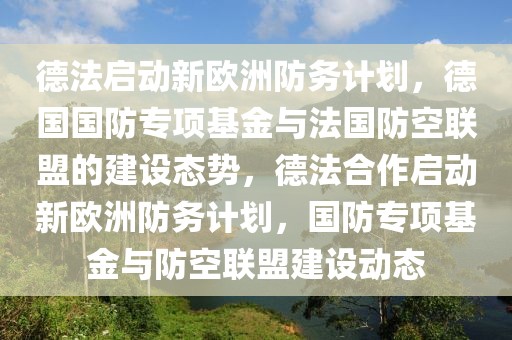 德法啟動(dòng)新歐洲防務(wù)計(jì)劃，德國國防專項(xiàng)基金與法國防空聯(lián)盟的建設(shè)態(tài)勢，德法合作啟動(dòng)新歐洲防務(wù)計(jì)劃，國防專項(xiàng)基金與防空聯(lián)盟建設(shè)動(dòng)態(tài)