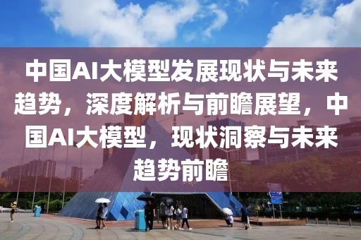 中國AI大模型發(fā)展現狀與未來趨勢，深度解析與前瞻展望，中國AI大模型，現狀洞察與未來趨勢前瞻