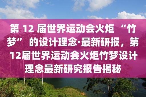 第 12 屆世界運(yùn)動會火炬 “竹夢” 的設(shè)計理念·最新研報，第12屆世界運(yùn)動會火炬竹夢設(shè)計理念最新研究報告揭秘
