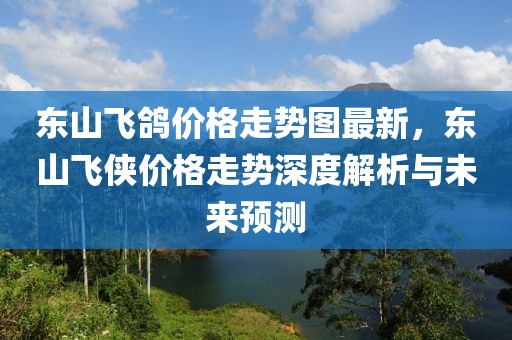 東山飛鴿價(jià)格走勢(shì)圖最新，東山飛俠價(jià)格走勢(shì)深度解析與未來預(yù)測(cè)