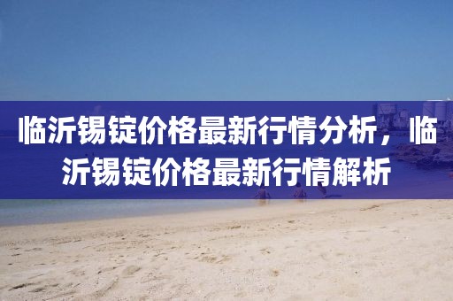 臨沂錫錠價(jià)格最新行情分析，臨沂錫錠價(jià)格最新行情解析