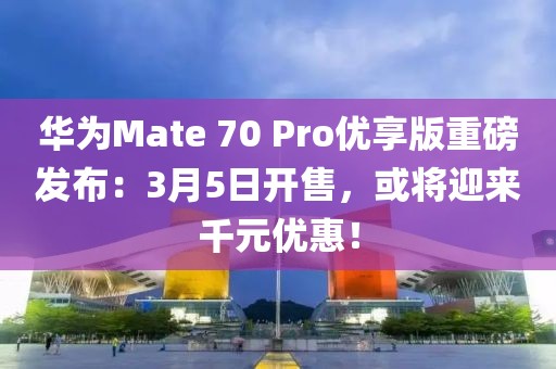 華為Mate 70 Pro優(yōu)享版重磅發(fā)布：3月5日開售，或?qū)⒂瓉砬г獌?yōu)惠！