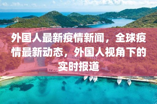 外國人最新疫情新聞，全球疫情最新動(dòng)態(tài)，外國人視角下的實(shí)時(shí)報(bào)道