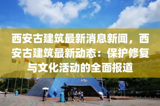西安古建筑最新消息新聞，西安古建筑最新動態(tài)：保護修復(fù)與文化活動的全面報道