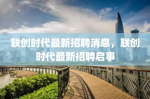 聯(lián)創(chuàng)時(shí)代最新招聘消息，聯(lián)創(chuàng)時(shí)代最新招聘啟事