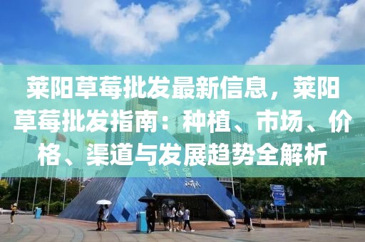萊陽(yáng)草莓批發(fā)最新信息，萊陽(yáng)草莓批發(fā)指南：種植、市場(chǎng)、價(jià)格、渠道與發(fā)展趨勢(shì)全解析