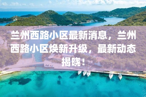 蘭州西路小區(qū)最新消息，蘭州西路小區(qū)煥新升級(jí)，最新動(dòng)態(tài)揭曉！