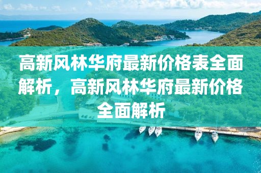 高新風(fēng)林華府最新價格表全面解析，高新風(fēng)林華府最新價格全面解析
