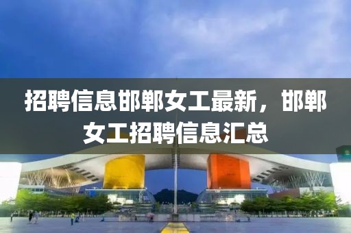 招聘信息邯鄲女工最新，邯鄲女工招聘信息匯總