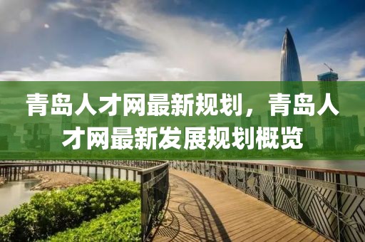 青島人才網(wǎng)最新規(guī)劃，青島人才網(wǎng)最新發(fā)展規(guī)劃概覽