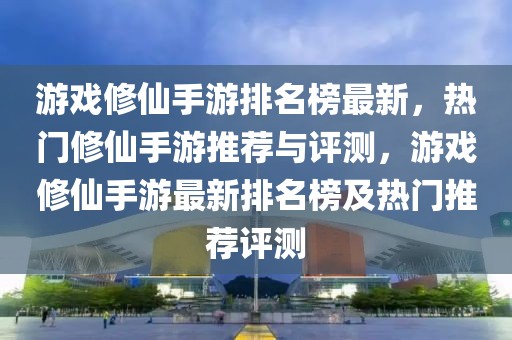 游戲修仙手游排名榜最新，熱門修仙手游推薦與評測，游戲修仙手游最新排名榜及熱門推薦評測