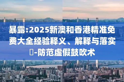 暴露:2025新澳和香港精準(zhǔn)免費大全經(jīng)驗釋義、解釋與落實?-防范虛假鼓吹術(shù)