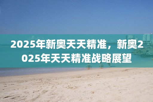 2025年新奧天天精準(zhǔn)，新奧2025年天天精準(zhǔn)戰(zhàn)略展望