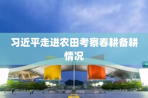 習(xí)近平走進(jìn)農(nóng)田考察春耕備耕情況