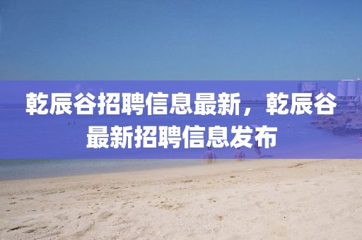 乾辰谷招聘信息最新，乾辰谷最新招聘信息發(fā)布