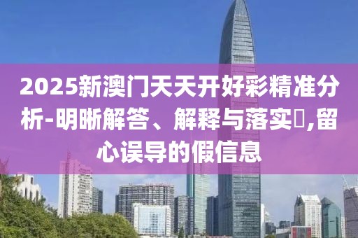 2025新澳門天天開好彩精準分析-明晰解答、解釋與落實?,留心誤導(dǎo)的假信息