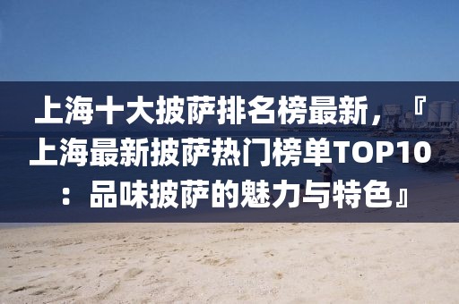 上海十大披薩排名榜最新，『上海最新披薩熱門榜單TOP10：品味披薩的魅力與特色』